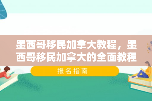 墨西哥移民加拿大教程，墨西哥移民加拿大的全面教程