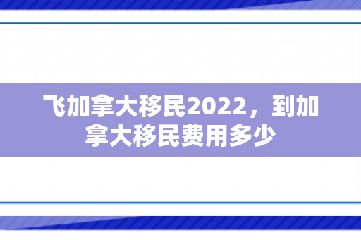 飞加拿大移民2022，到加拿大移民费用多少