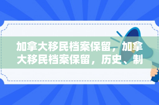 加拿大移民档案保留，加拿大移民档案保留，历史、制度与重要性