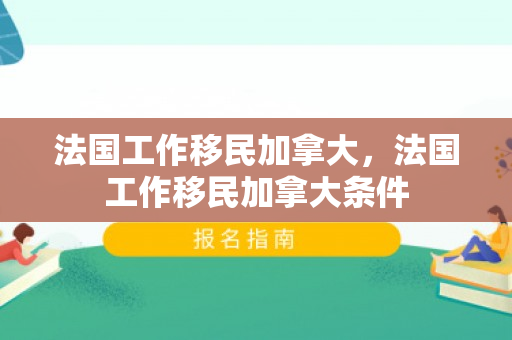 法国工作移民加拿大，法国工作移民加拿大条件