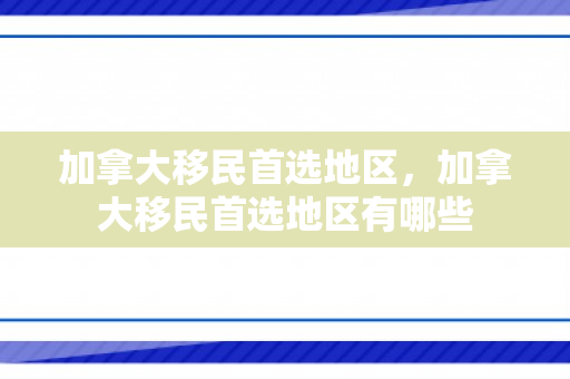 加拿大移民首选地区，加拿大移民首选地区有哪些