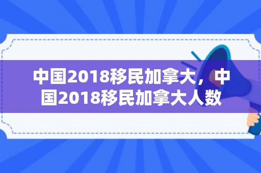 中国2018移民加拿大，中国2018移民加拿大人数