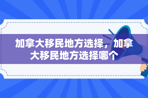 加拿大移民地方选择，加拿大移民地方选择哪个