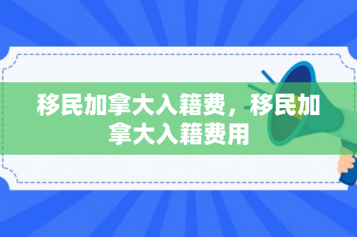 移民加拿大入籍费，移民加拿大入籍费用