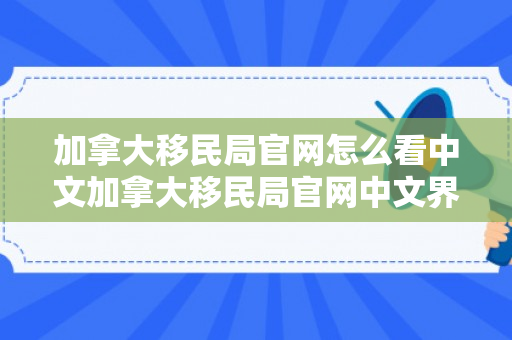 加拿大移民局官网怎么看中文加拿大移民局官网中文界面的使用指南