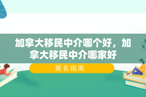 加拿大移民中介哪个好，加拿大移民中介哪家好