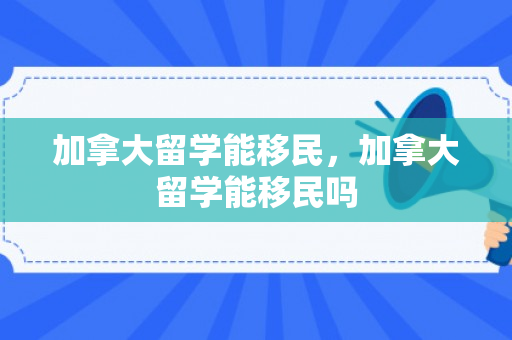加拿大留学能移民，加拿大留学能移民吗
