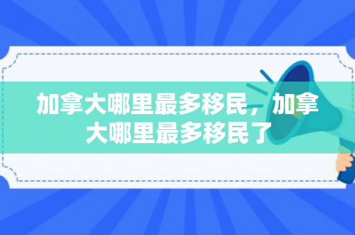 加拿大哪里最多移民，加拿大哪里最多移民了