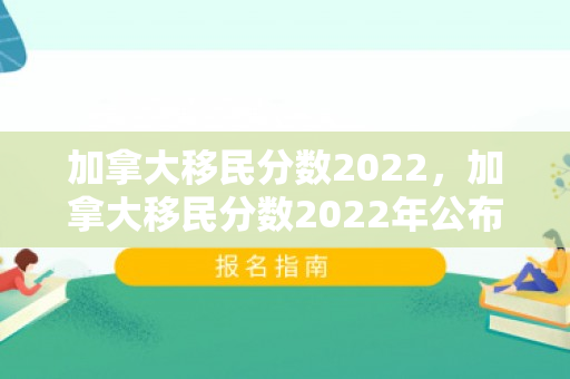 加拿大移民分数2022，加拿大移民分数2022年公布