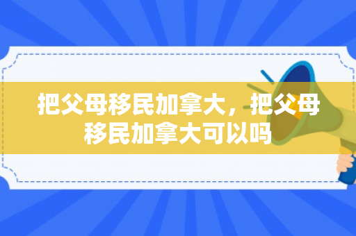 把父母移民加拿大，把父母移民加拿大可以吗