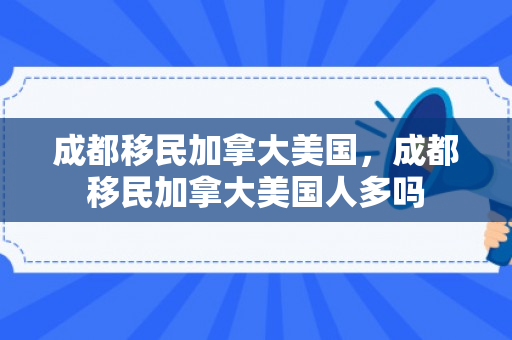 成都移民加拿大美国，成都移民加拿大美国人多吗