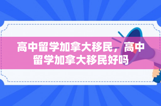 高中留学加拿大移民，高中留学加拿大移民好吗