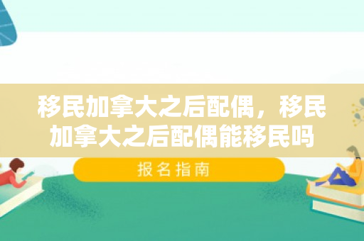 移民加拿大之后配偶，移民加拿大之后配偶能移民吗