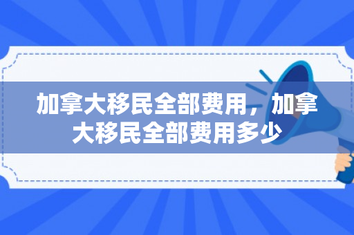 加拿大移民全部费用，加拿大移民全部费用多少