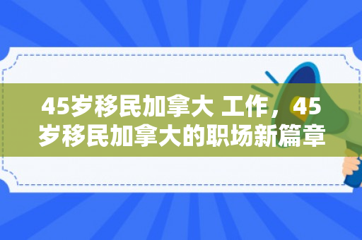 45岁移民加拿大 工作，45岁移民加拿大的职场新篇章