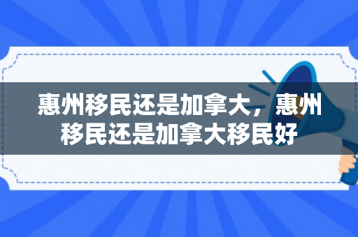 惠州移民还是加拿大，惠州移民还是加拿大移民好