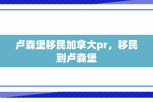 卢森堡移民加拿大pr，移民到卢森堡