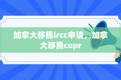 加拿大移民ircc申请，加拿大移民copr