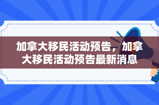 加拿大移民活动预告，加拿大移民活动预告最新消息