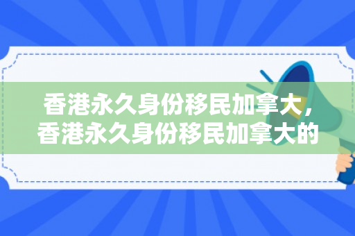香港永久身份移民加拿大，香港永久身份移民加拿大的多元路径与考量