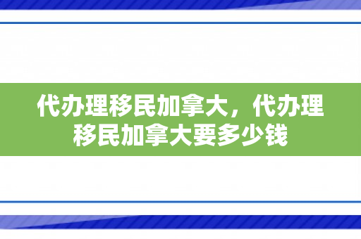 代办理移民加拿大，代办理移民加拿大要多少钱