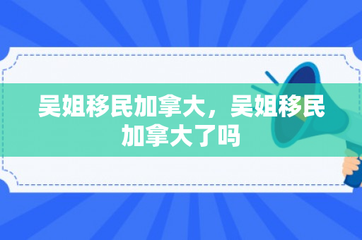 吴姐移民加拿大，吴姐移民加拿大了吗