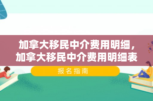 加拿大移民中介费用明细，加拿大移民中介费用明细表