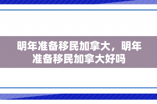 明年准备移民加拿大，明年准备移民加拿大好吗