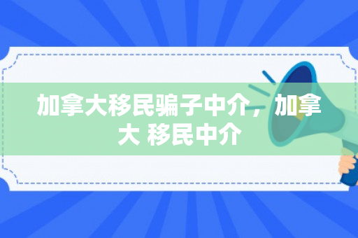 加拿大移民骗子中介，加拿大 移民中介