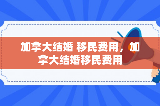 加拿大结婚 移民费用，加拿大结婚移民费用