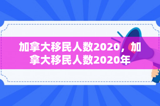 加拿大移民人数2020，加拿大移民人数2020年
