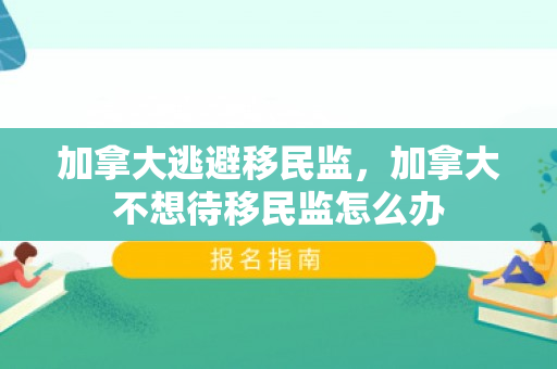 加拿大逃避移民监，加拿大不想待移民监怎么办