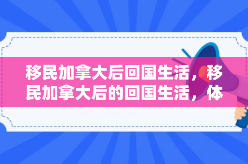 移民加拿大后回国生活，移民加拿大后的回国生活，体验与感悟