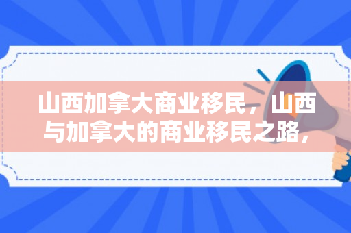 山西加拿大商业移民，山西与加拿大的商业移民之路，探索与机遇