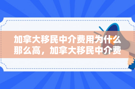 加拿大移民中介费用为什么那么高，加拿大移民中介费用明细