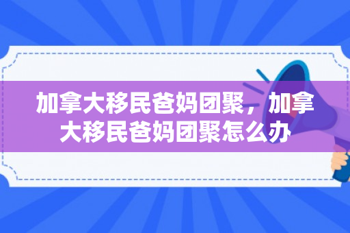 加拿大移民爸妈团聚，加拿大移民爸妈团聚怎么办