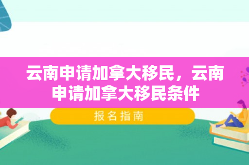 云南申请加拿大移民，云南申请加拿大移民条件