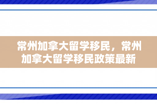 常州加拿大留学移民，常州加拿大留学移民政策最新