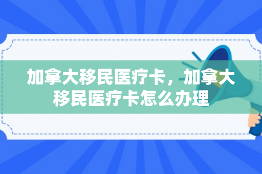 加拿大移民医疗卡，加拿大移民医疗卡怎么办理