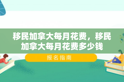 移民加拿大每月花费，移民加拿大每月花费多少钱