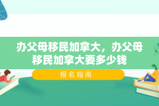 办父母移民加拿大，办父母移民加拿大要多少钱