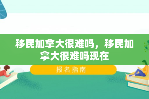 移民加拿大很难吗，移民加拿大很难吗现在