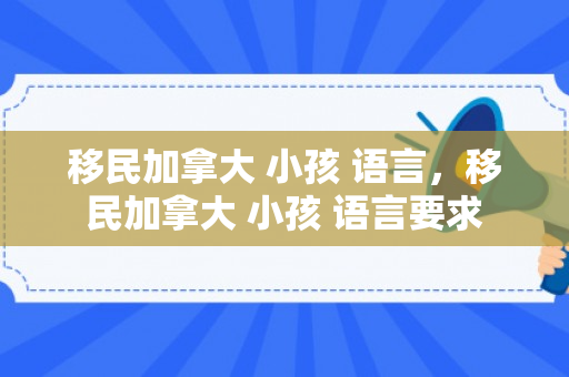 移民加拿大 小孩 语言，移民加拿大 小孩 语言要求
