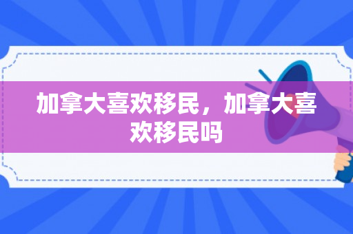 加拿大喜欢移民，加拿大喜欢移民吗