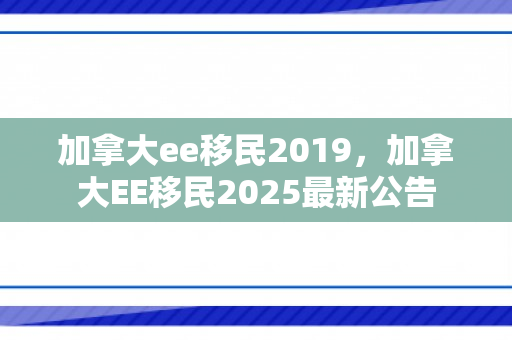 加拿大ee移民2019，加拿大EE移民2025最新公告