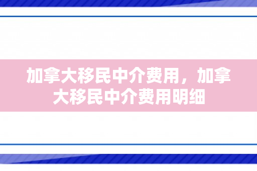 加拿大移民中介费用，加拿大移民中介费用明细