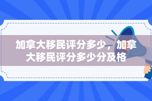 加拿大移民评分多少，加拿大移民评分多少分及格