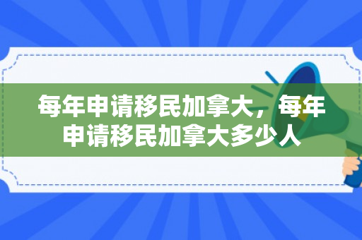 每年申请移民加拿大，每年申请移民加拿大多少人