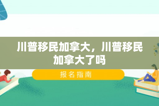 川普移民加拿大，川普移民加拿大了吗