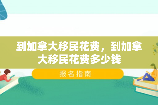 到加拿大移民花费，到加拿大移民花费多少钱